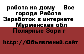 работа на дому  - Все города Работа » Заработок в интернете   . Мурманская обл.,Полярные Зори г.